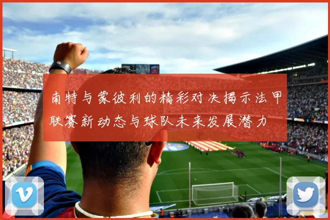 南特与蒙彼利的精彩对决揭示法甲联赛新动态与球队未来发展潜力