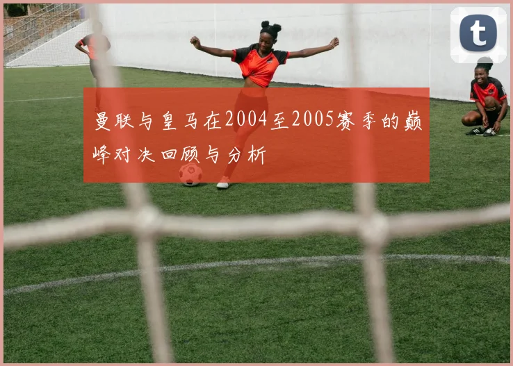 曼联与皇马在2004至2005赛季的巅峰对决回顾与分析