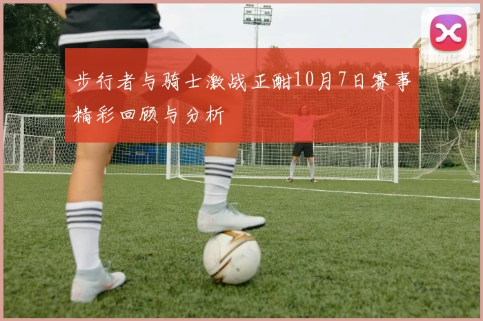 步行者与骑士激战正酣10月7日赛事精彩回顾与分析