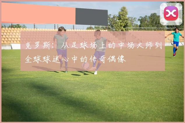 克罗斯：从足球场上的中场大师到全球球迷心中的传奇偶像