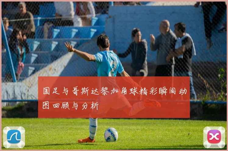国足与哥斯达黎加角球精彩瞬间动图回顾与分析