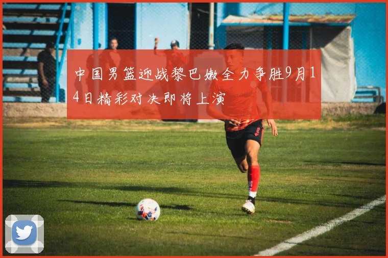 中国男篮迎战黎巴嫩全力争胜9月14日精彩对决即将上演