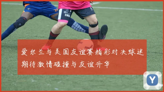 爱尔兰与美国友谊赛精彩对决球迷期待激情碰撞与友谊升华