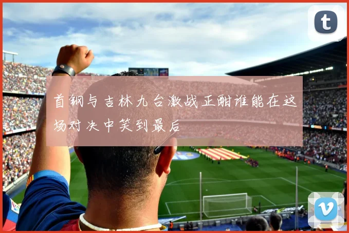 首钢与吉林九台激战正酣谁能在这场对决中笑到最后