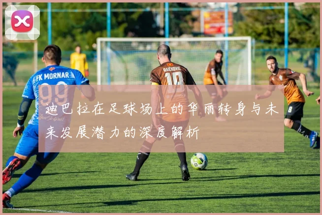 迪巴拉在足球场上的华丽转身与未来发展潜力的深度解析