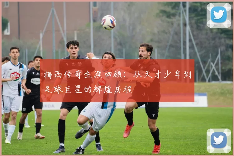 梅西传奇生涯回顾：从天才少年到足球巨星的辉煌历程