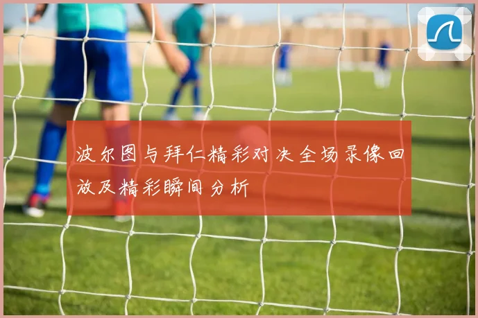 波尔图与拜仁精彩对决全场录像回放及精彩瞬间分析