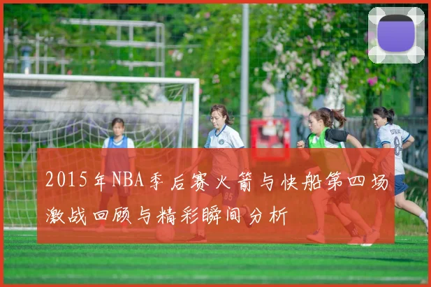 2015年NBA季后赛火箭与快船第四场激战回顾与精彩瞬间分析